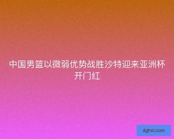 中国男篮以微弱优势战胜沙特迎来亚洲杯开门红