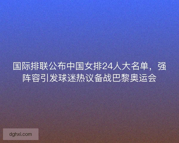 国际排联公布中国女排24人大名单，强阵容引发球迷热议备战巴黎奥运会