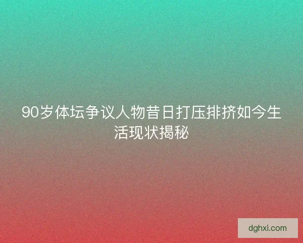 90岁体坛争议人物昔日打压排挤如今生活现状揭秘